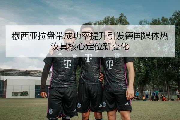 穆西亚拉盘带成功率提升引发德国媒体热议其核心定位新变化