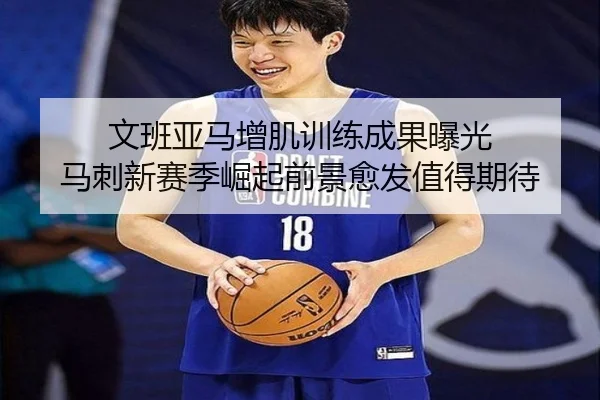 文班亚马增肌训练成果曝光 马刺新赛季崛起前景愈发值得期待